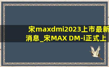 宋maxdmi2023上市最新消息_宋MAX DM-i正式上市